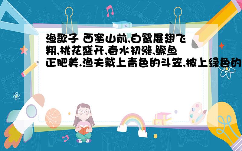 渔歌子 西塞山前,白鹭展翅飞翔,桃花盛开,春水初涨,鳜鱼正肥美.渔夫戴上青色的斗笠,披上绿色的蓑衣,斜风拂面,春雨如丝,正好垂钓,用不着回家.