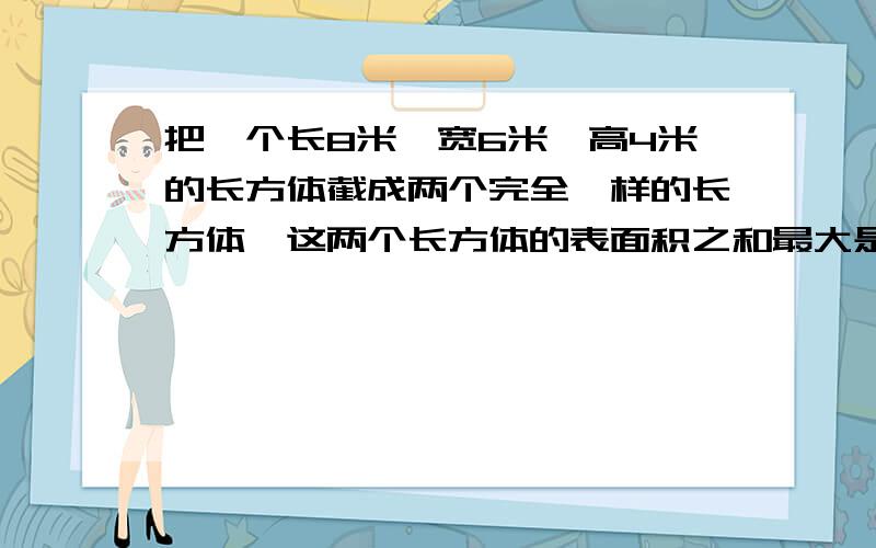 把一个长8米,宽6米,高4米的长方体截成两个完全一样的长方体,这两个长方体的表面积之和最大是多少?如果沿着高把这个长方体分成3个同样的长方体,那么表面积比原来增加了多少?