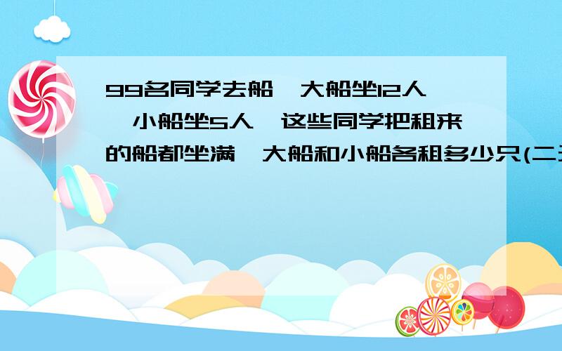 99名同学去船,大船坐12人,小船坐5人,这些同学把租来的船都坐满,大船和小船各租多少只(二元一次)