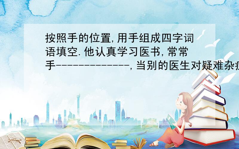 按照手的位置,用手组成四字词语填空.他认真学习医书,常常手-------------,当别的医生对疑难杂症而手---------------时,他却能手--------------.因此,人们纷纷将写有“-------手----------”的锦旗送给她.