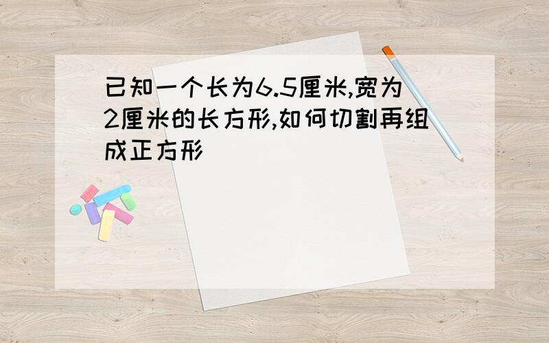 已知一个长为6.5厘米,宽为2厘米的长方形,如何切割再组成正方形