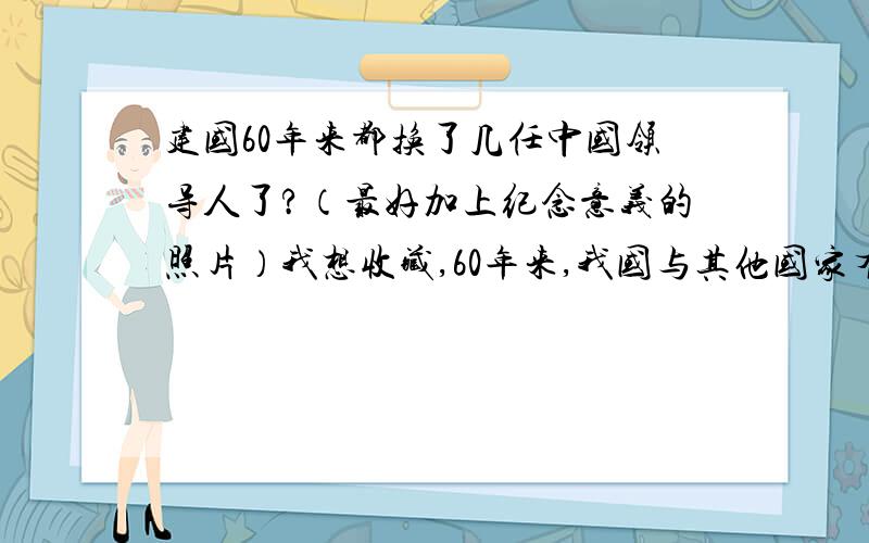 建国60年来都换了几任中国领导人了?（最好加上纪念意义的照片）我想收藏,60年来,我国与其他国家有过什么来往,和矛盾!（我关注）那些外国的总统来过中国!（我关注）中国的领导人写的挺