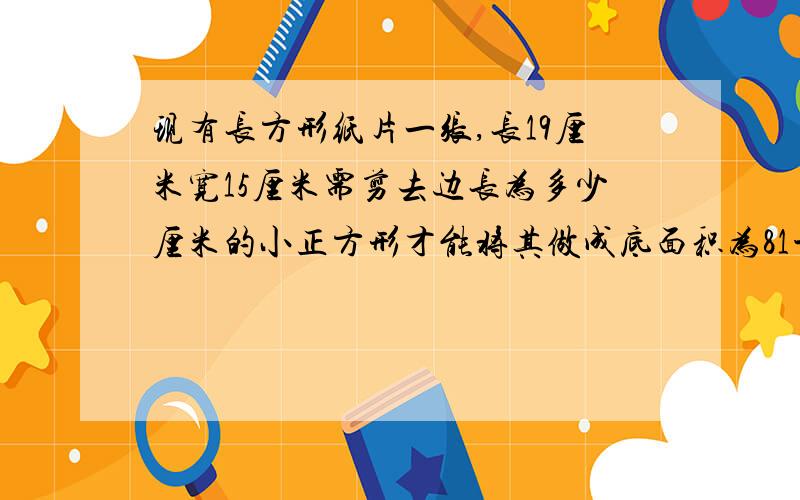 现有长方形纸片一张,长19厘米宽15厘米需剪去边长为多少厘米的小正方形才能将其做成底面积为81平方厘米的无盖长方体纸盒.一元二次方程.每一步都解释清楚!速回