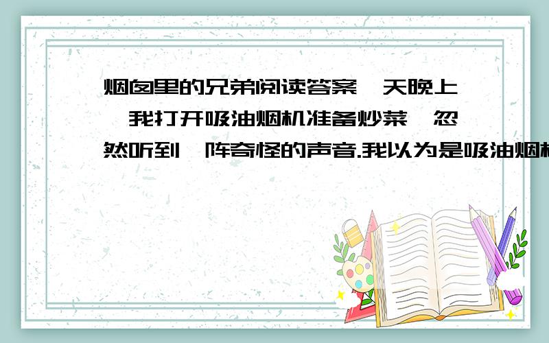 烟囱里的兄弟阅读答案一天晚上,我打开吸油烟机准备炒菜,忽然听到一阵奇怪的声音.我以为是吸油烟机出了毛病,关掉后,那声音还在响着.这次听得很清楚,声音来自吸油烟机的烟囱里.我站在