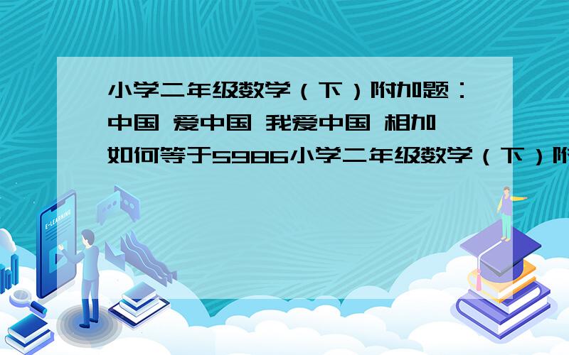 小学二年级数学（下）附加题：中国 爱中国 我爱中国 相加如何等于5986小学二年级数学（下）附加题：想一想,每个汉字代表什么数时,算式成立.     中国   爱中国+我爱中国=5 9 8 6