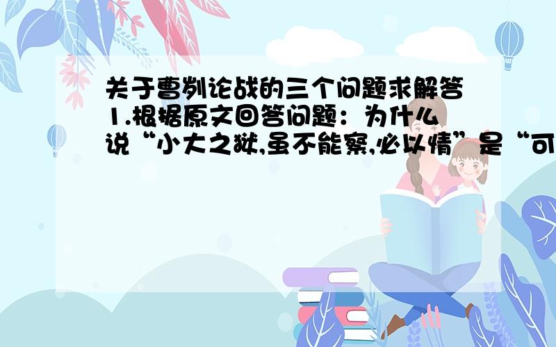 关于曹刿论战的三个问题求解答1.根据原文回答问题：为什么说“小大之狱,虽不能察,必以情”是“可以一战'的必要条件?这体现了曹刿怎样的思想?2.曹刿认为鲁庄公“可以一战”的理由是什