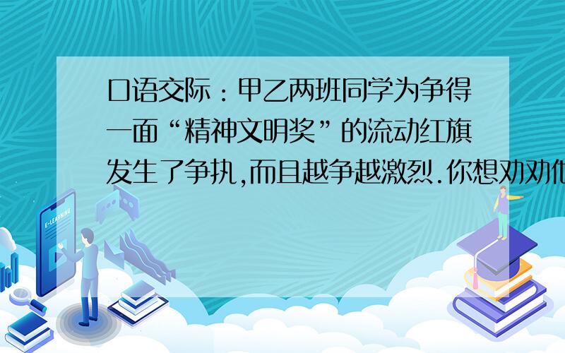 口语交际：甲乙两班同学为争得一面“精神文明奖”的流动红旗发生了争执,而且越争越激烈.你想劝劝他们,你会说：————————————————————————————————