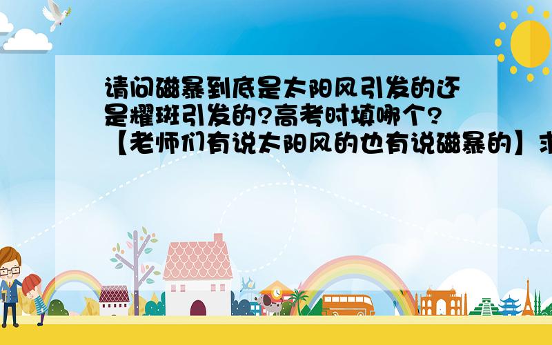 请问磁暴到底是太阳风引发的还是耀斑引发的?高考时填哪个?【老师们有说太阳风的也有说磁暴的】求真相.PS也有说耀斑的,刚才打错了