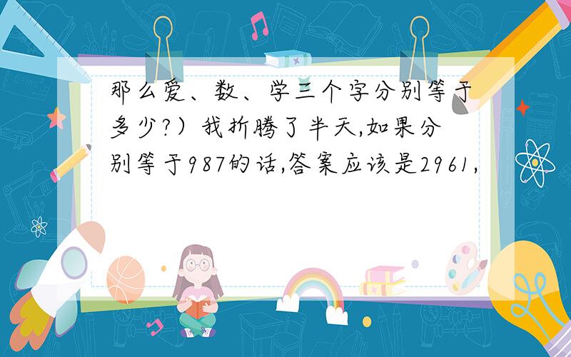 那么爱、数、学三个字分别等于多少?）我折腾了半天,如果分别等于987的话,答案应该是2961,