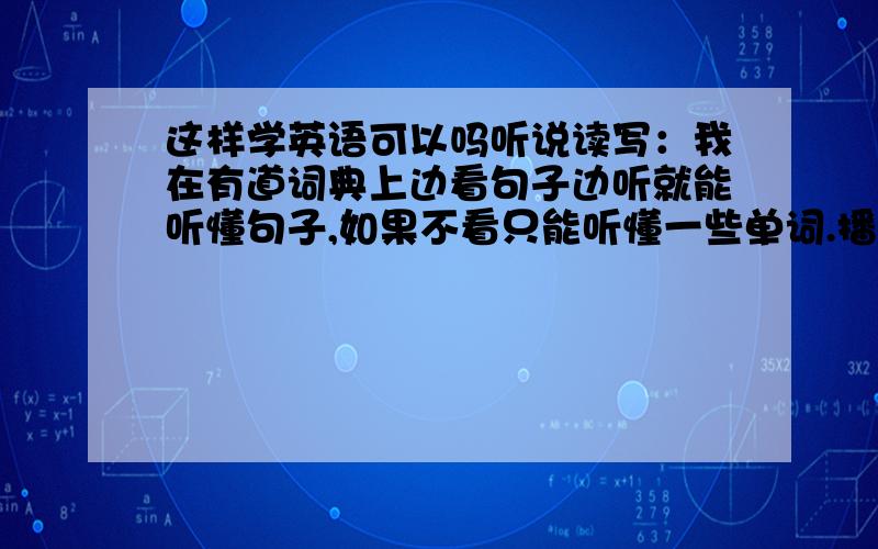 这样学英语可以吗听说读写：我在有道词典上边看句子边听就能听懂句子,如果不看只能听懂一些单词.播放词典里的每日一句边跟着读训练语速.语法我还是不能熟练掌握,以前学的都忘了.我