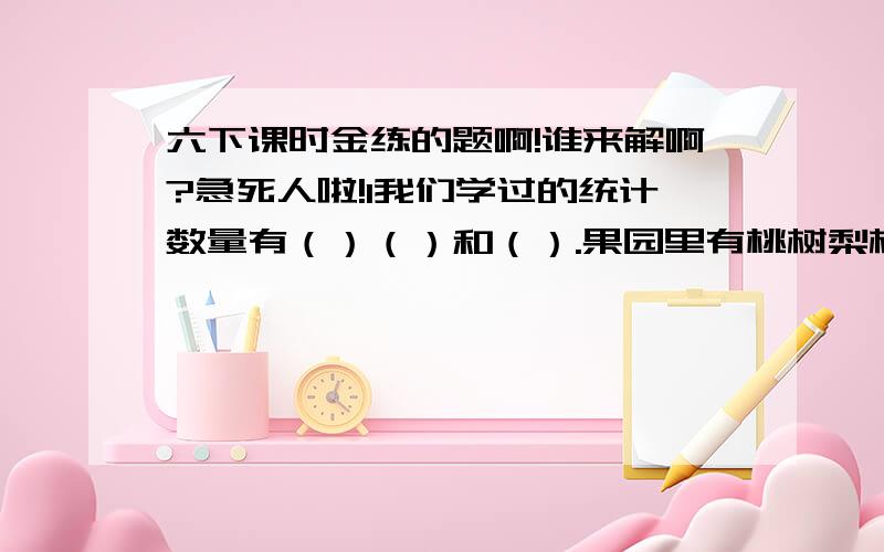 六下课时金练的题啊!谁来解啊?急死人啦!1我们学过的统计数量有（）（）和（）.果园里有桃树梨树和苹果树,桃树有70棵,梨树占总棵树的四分之一,苹果树的棵树与另外两种树的棵树比是1:3.