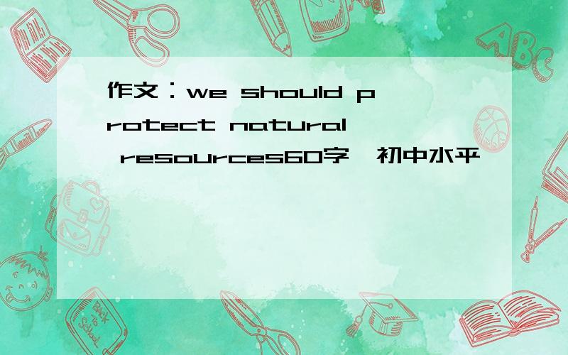 作文：we should protect natural resources60字、初中水平、