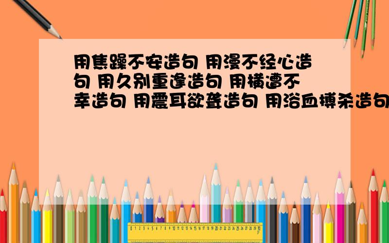 用焦躁不安造句 用漫不经心造句 用久别重逢造句 用横遭不幸造句 用震耳欲聋造句 用浴血搏杀造句 用用焦躁不安造句用漫不经心造句用久别重逢造句用横遭不幸造句用震耳欲聋造句用浴血