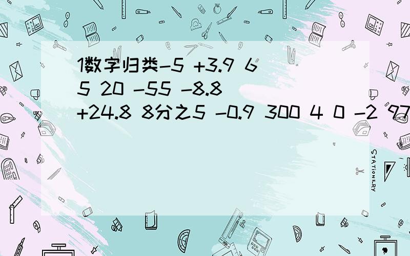 1数字归类-5 +3.9 65 20 -55 -8.8 +24.8 8分之5 -0.9 300 4 0 -2 97 -6.05 -250.3 9 23上表各数中,整数有（ ） 分数有（　　　） 正数有（ ） 负数有（ ） ///那么,以上的数可分为2类,也可分为3类.分2类是（ ）