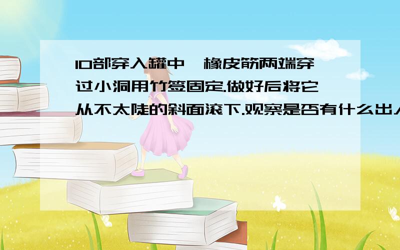 10部穿入罐中,橡皮筋两端穿过小洞用竹签固定.做好后将它从不太陡的斜面滚下.观察是否有什么出人意料的现