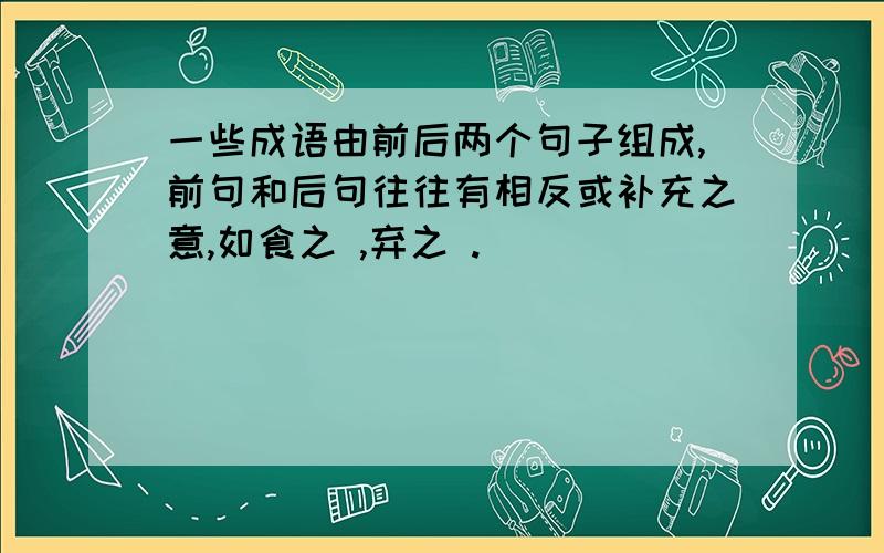 一些成语由前后两个句子组成,前句和后句往往有相反或补充之意,如食之 ,弃之 .