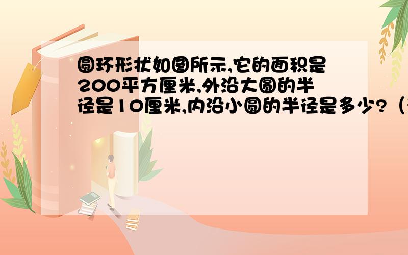 圆环形状如图所示,它的面积是200平方厘米,外沿大圆的半径是10厘米,内沿小圆的半径是多少?（列方程）