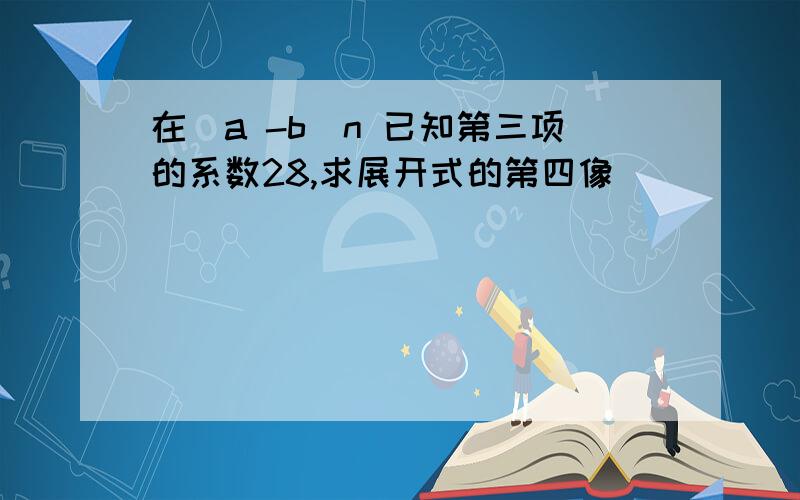 在（a -b）n 已知第三项的系数28,求展开式的第四像