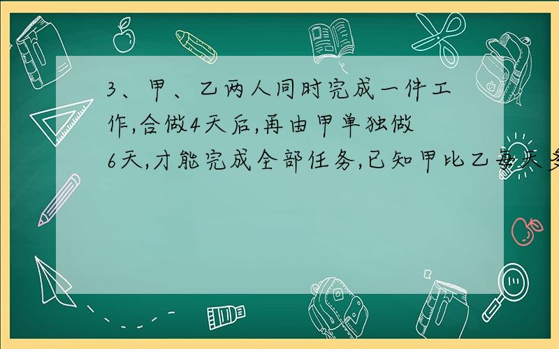 3、甲、乙两人同时完成一件工作,合做4天后,再由甲单独做6天,才能完成全部任务,已知甲比乙每天多完成这项工程的1/80,则甲、乙单独完成各需几天?