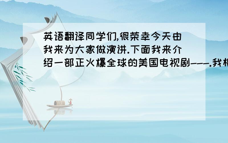 英语翻译同学们,很荣幸今天由我来为大家做演讲.下面我来介绍一部正火爆全球的美国电视剧---.我相信在座的很多人已经看过了,这部电视剧以其惊人的构思,完美的剧情以及让人心跳的场面,