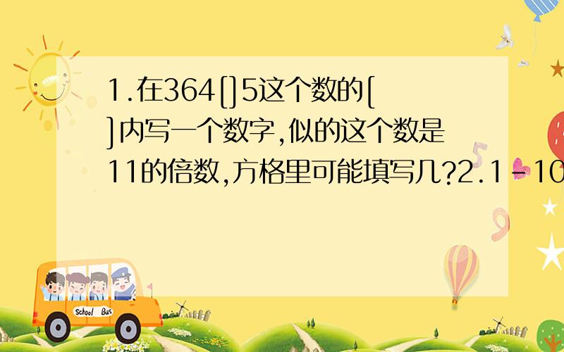 1.在364[]5这个数的[]内写一个数字,似的这个数是11的倍数,方格里可能填写几?2.1-100以内所有不是4的倍数的数,它们的和是多少?3.所有是6的倍数的两位数的和是多少?要有过程的思路,谢谢!