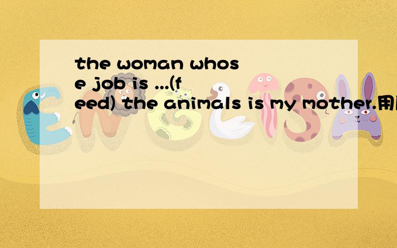 the woman whose job is ...(feed) the animals is my mother.用所给词的适当形式填空