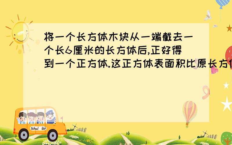 将一个长方体木块从一端截去一个长6厘米的长方体后,正好得到一个正方体.这正方体表面积比原长方体减少120平方厘米.原来长方体的体积是多少?（用六年级的水平写,要写算式.清楚点）好的