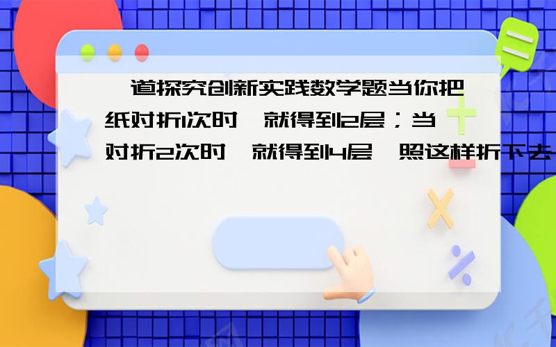 一道探究创新实践数学题当你把纸对折1次时,就得到2层；当对折2次时,就得到4层,照这样折下去：（1）：当对折6次时,层数是?；当对折n次时,层数是?（2）：当一张纸的厚度是0.1mm,如果将它连