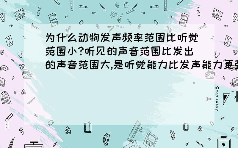 为什么动物发声频率范围比听觉范围小?听见的声音范围比发出的声音范围大,是听觉能力比发声能力更强?什么啊......看清问题再回答OK?