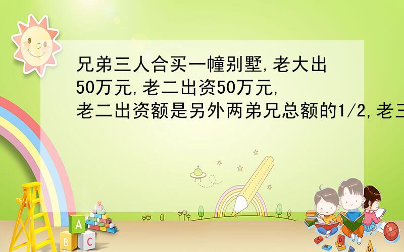 兄弟三人合买一幢别墅,老大出50万元,老二出资50万元,老二出资额是另外两弟兄总额的1/2,老三出资是另外两兄弟总额的1/3.这幢别墅售价多少万元?老二出资50万元没有!