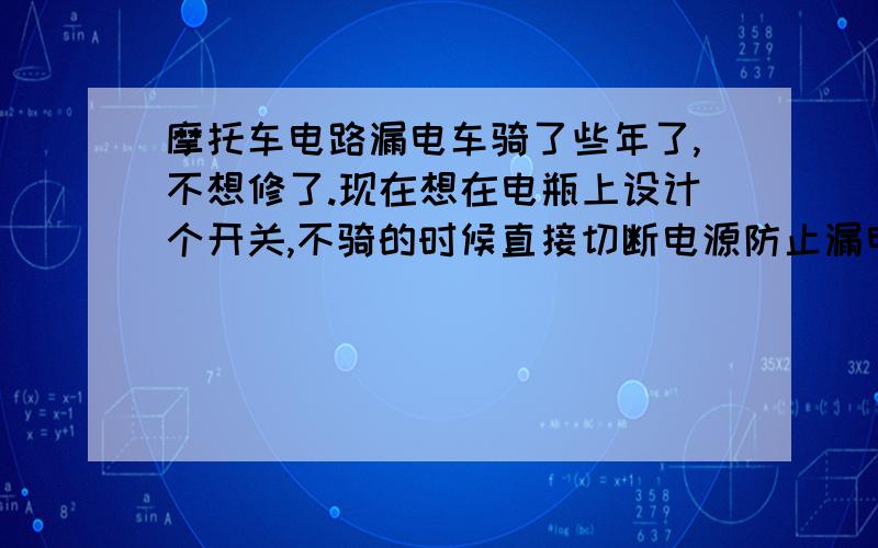 摩托车电路漏电车骑了些年了,不想修了.现在想在电瓶上设计个开关,不骑的时候直接切断电源防止漏电.可不知道怎么设计,新买的电池,行使中没问题,放一段时间就会出现电量不足现象…电瓶