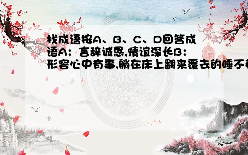 找成语按A、B、C、D回答成语A：言辞诚恳,情谊深长B：形容心中有事,躺在床上翻来覆去的睡不着c:本指水势、风势大,后用来形容广阔或壮大D;指看得不清楚,不真切E:形容思索问题的能力很差