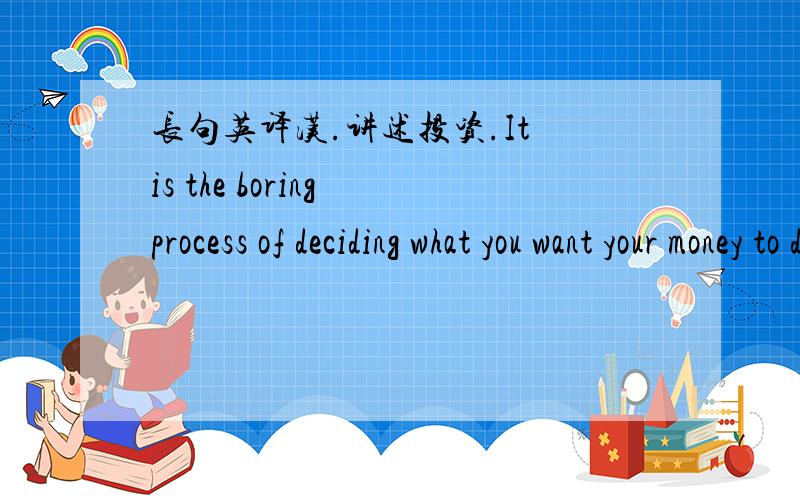 长句英译汉.讲述投资.It is the boring process of deciding what you want your money to do for youin the future,putting your money into a mix of investment building blocks thathas good chance of getting you there,using products that allow you t