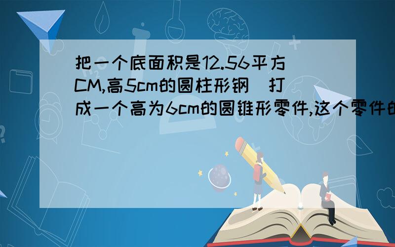 把一个底面积是12.56平方CM,高5cm的圆柱形钢柸打成一个高为6cm的圆锥形零件,这个零件的地面积是多少?