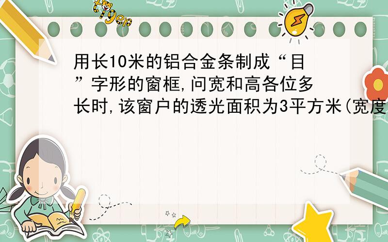 用长10米的铝合金条制成“目”字形的窗框,问宽和高各位多长时,该窗户的透光面积为3平方米(宽度不计）最好用一元一次方程解