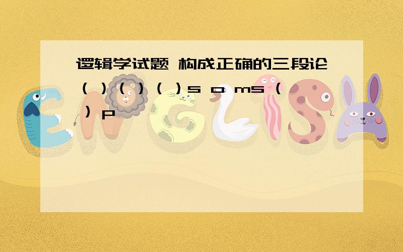 逻辑学试题 构成正确的三段论（）（）（）s o ms ( ) p