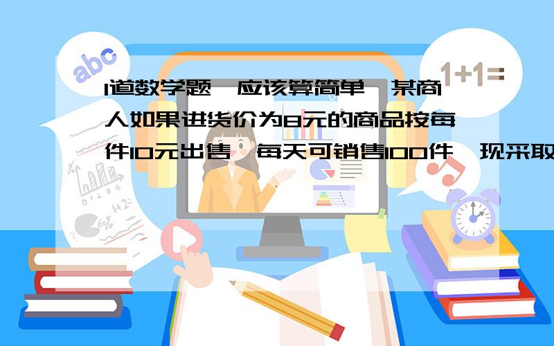 1道数学题,应该算简单,某商人如果进货价为8元的商品按每件10元出售,每天可销售100件,现采取提高售出价,减少进货量的办法增加利润,已知这种商品每涨价1元其销售量就要减少10件,问他将售