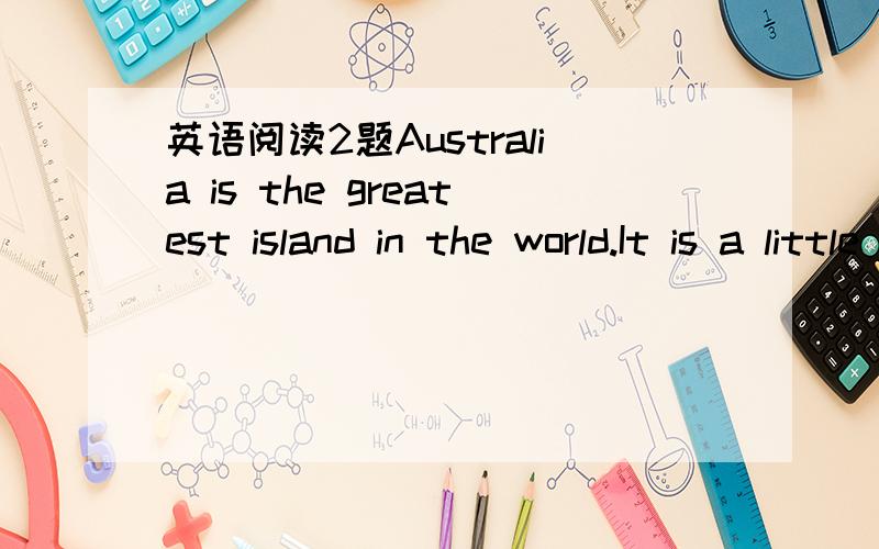 英语阅读2题Australia is the greatest island in the world.It is a little smaller than China.It isAustralia is the greatest island in the world.It is a little smaller than China.It is to the south of the equator（赤道）So when it is summer in