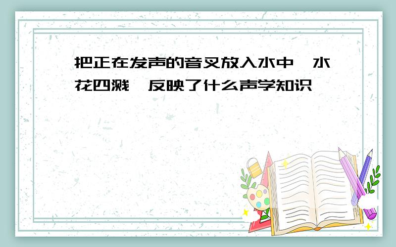 把正在发声的音叉放入水中,水花四溅,反映了什么声学知识