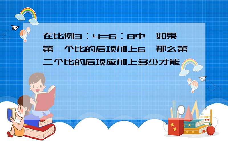 在比例3：4=6：8中,如果第一个比的后项加上6,那么第二个比的后项应加上多少才能