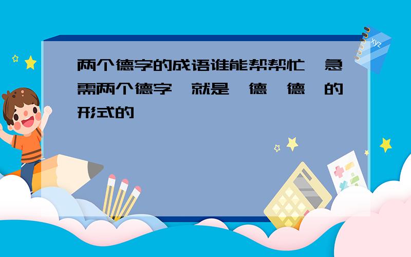 两个德字的成语谁能帮帮忙,急需两个德字{就是*德*德}的形式的