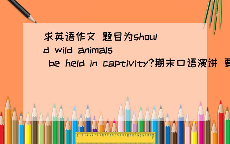 求英语作文 题目为should wild animals be held in captivity?期末口语演讲 要求三到四分钟三大段1introduction2body3conclusion