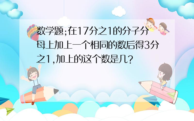 数学题;在17分之1的分子分母上加上一个相同的数后得3分之1,加上的这个数是几?