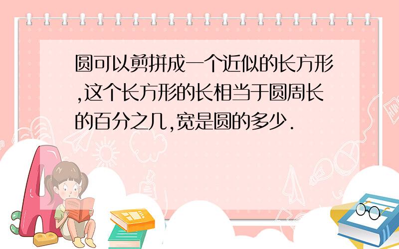 圆可以剪拼成一个近似的长方形,这个长方形的长相当于圆周长的百分之几,宽是圆的多少.