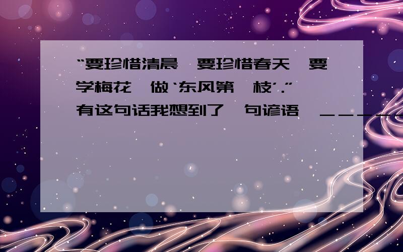 “要珍惜清晨,要珍惜春天,要学梅花,做‘东风第一枝’.”有这句话我想到了一句谚语﹕＿＿＿＿＿＿＿＿