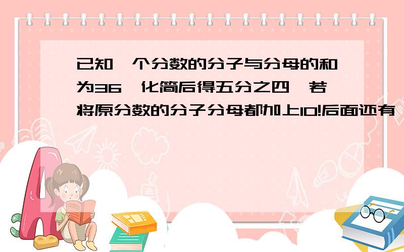 已知一个分数的分子与分母的和为36,化简后得五分之四,若将原分数的分子分母都加上10!后面还有,看补充这时这个分数是多少?化简后的分数是多少?