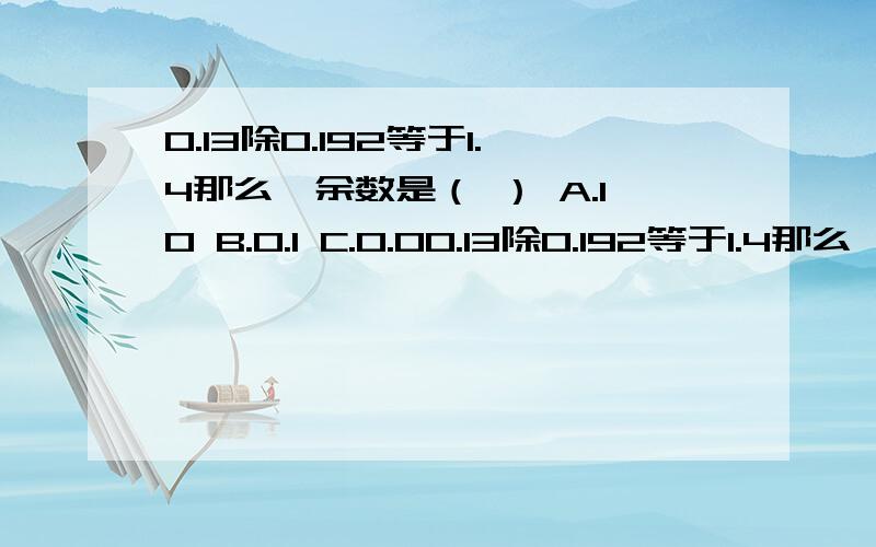 0.13除0.192等于1.4那么,余数是（ ） A.10 B.0.1 C.0.00.13除0.192等于1.4那么,余数是（ ）A.10 B.0.1 C.0.01