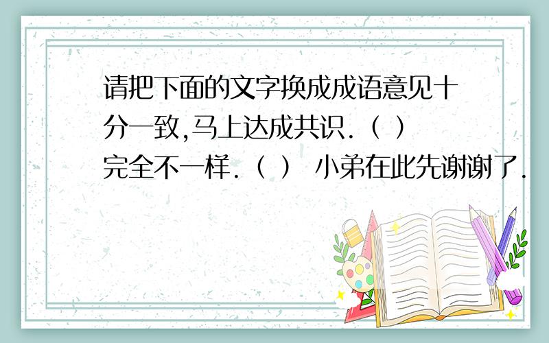 请把下面的文字换成成语意见十分一致,马上达成共识.（ ）完全不一样.（ ） 小弟在此先谢谢了.