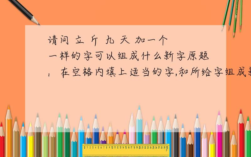 请问 立 斤 九 天 加一个一样的字可以组成什么新字原题：在空格内填上适当的字,和所给字组成新字.立九 （） 斤天