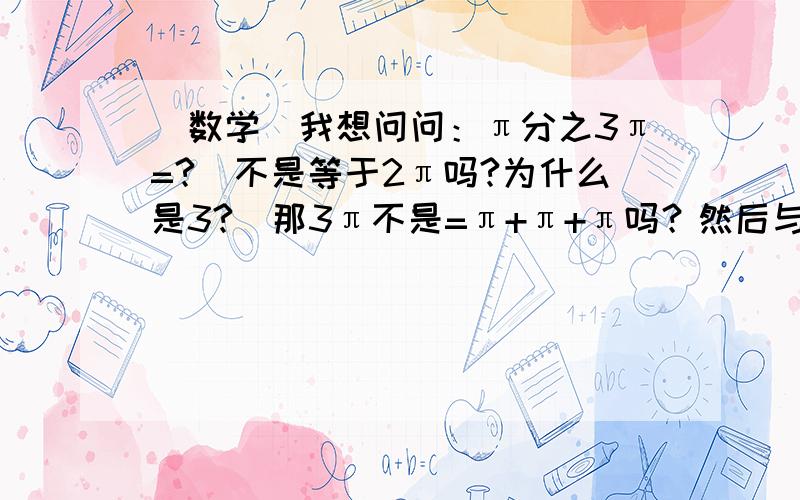 (数学)我想问问：π分之3π=?(不是等于2π吗?为什么是3?)那3π不是=π+π+π吗？然后与分母π约去不是=1吗